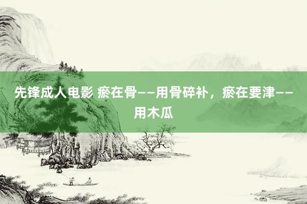 先锋成人电影 瘀在骨——用骨碎补，瘀在要津——用木瓜