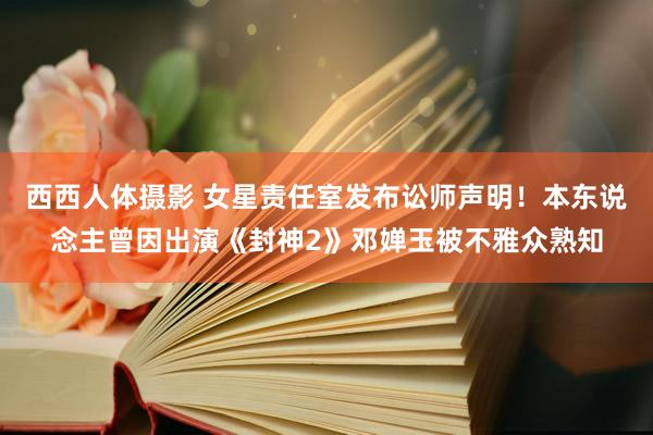西西人体摄影 女星责任室发布讼师声明！本东说念主曾因出演《封神2》邓婵玉被不雅众熟知