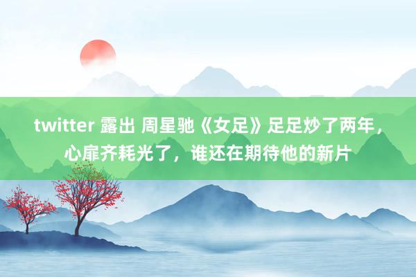 twitter 露出 周星驰《女足》足足炒了两年，心扉齐耗光了，谁还在期待他的新片