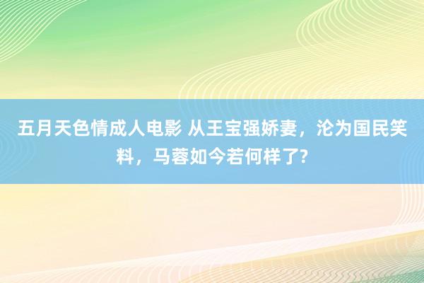五月天色情成人电影 从王宝强娇妻，沦为国民笑料，马蓉如今若何样了?