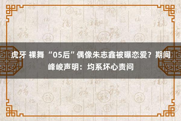 虎牙 裸舞 “05后”偶像朱志鑫被曝恋爱？期间峰峻声明：均系坏心责问