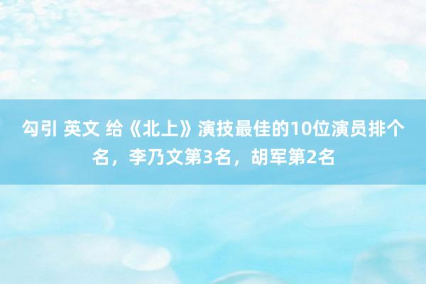 勾引 英文 给《北上》演技最佳的10位演员排个名，李乃文第3名，胡军第2名