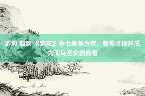萝莉 调教 《繁花》余七登基为帝，姜似才揭开成为南乌圣女的真相