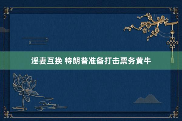 淫妻互换 特朗普准备打击票务黄牛