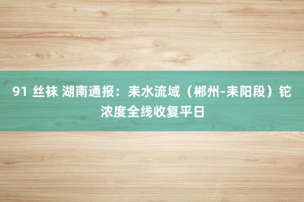 91 丝袜 湖南通报：耒水流域（郴州-耒阳段）铊浓度全线收复平日