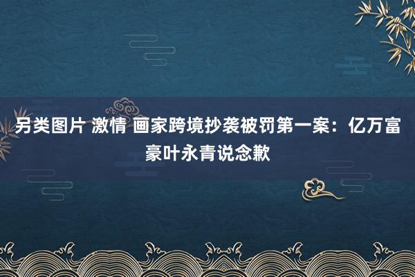 另类图片 激情 画家跨境抄袭被罚第一案：亿万富豪叶永青说念歉